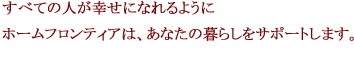 すべての人が幸せになれるようにホームフロンティアは、あなたの暮らしをサポートします。